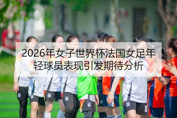 2026年女子世界杯法国女足年轻球员表现引发期待分析