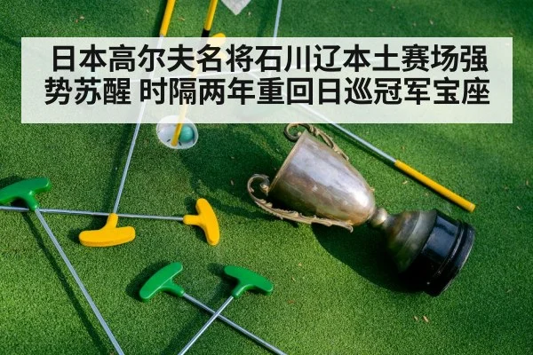 日本高尔夫名将石川辽本土赛场强势苏醒 时隔两年重回日巡冠军宝座